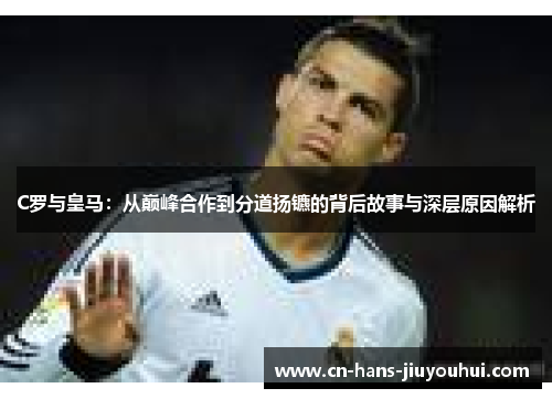 C罗与皇马:从巅峰合作到分道扬镳的背后故事与深层原因解析