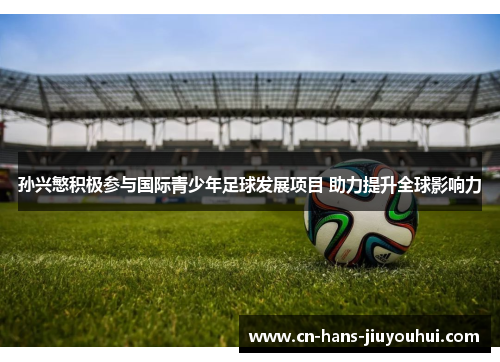 孙兴慜积极参与国际青少年足球发展项目 助力提升全球影响力