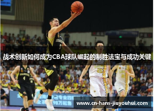 战术创新如何成为CBA球队崛起的制胜法宝与成功关键 战术创新如何成为CBA球队崛起的制胜法宝与成功关键