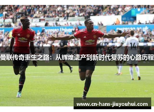 曼联传奇重生之路：从辉煌遗产到新时代复苏的心路历程