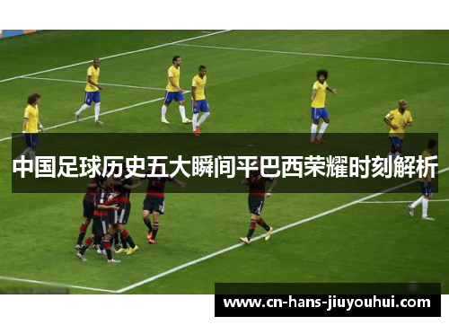 中国足球历史五大瞬间平巴西荣耀时刻解析 中国足球历史五大瞬间平巴西荣耀时刻解析