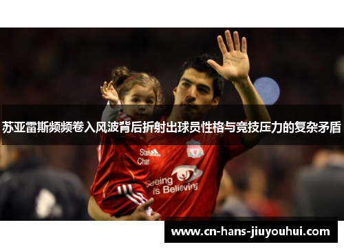苏亚雷斯频频卷入风波背后折射出球员性格与竞技压力的复杂矛盾