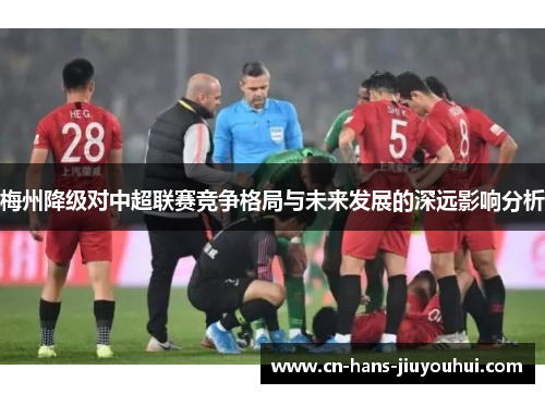 梅州降级对中超联赛竞争格局与未来发展的深远影响分析