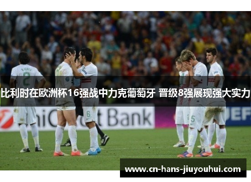 比利时在欧洲杯16强战中力克葡萄牙 晋级8强展现强大实力