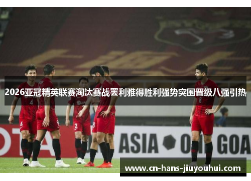 2026亚冠精英联赛淘汰赛战罢利雅得胜利强势突围晋级八强引热