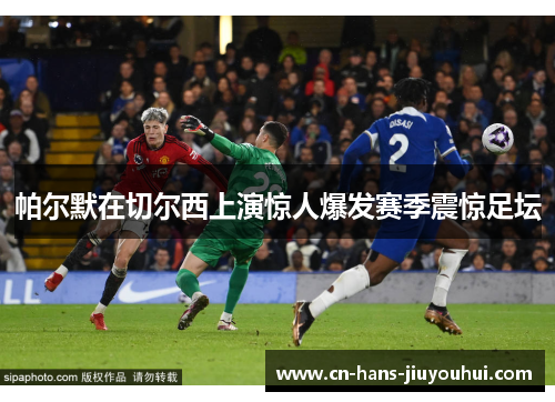 帕尔默在切尔西上演惊人爆发赛季震惊足坛