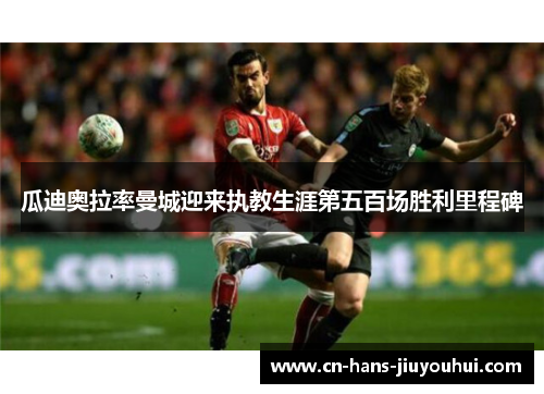 瓜迪奥拉率曼城迎来执教生涯第五百场胜利里程碑 瓜迪奥拉率曼城迎来执教生涯第五百场胜利里程碑