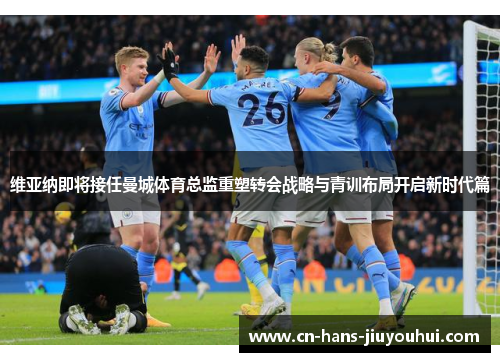 维亚纳即将接任曼城体育总监重塑转会战略与青训布局开启新时代篇