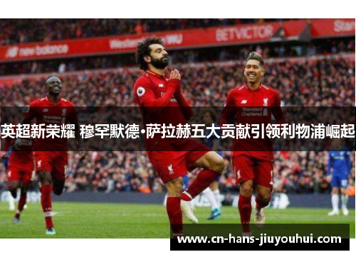 英超新荣耀 穆罕默德·萨拉赫五大贡献引领利物浦崛起