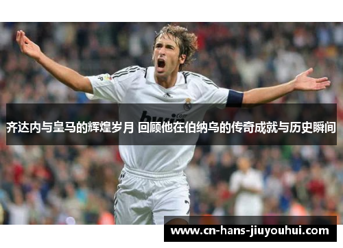 齐达内与皇马的辉煌岁月 回顾他在伯纳乌的传奇成就与历史瞬间